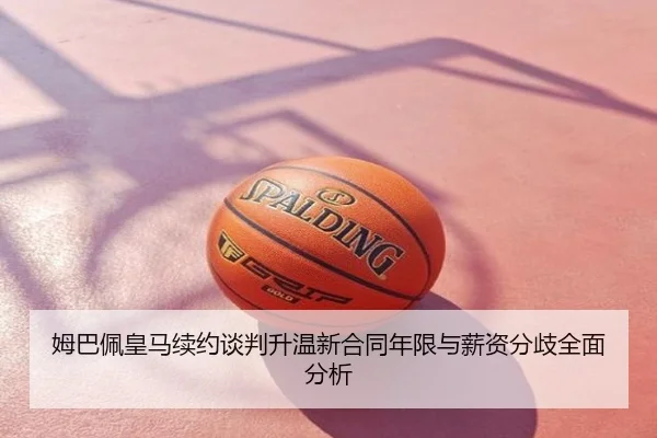 姆巴佩皇马续约谈判升温新合同年限与薪资分歧全面分析