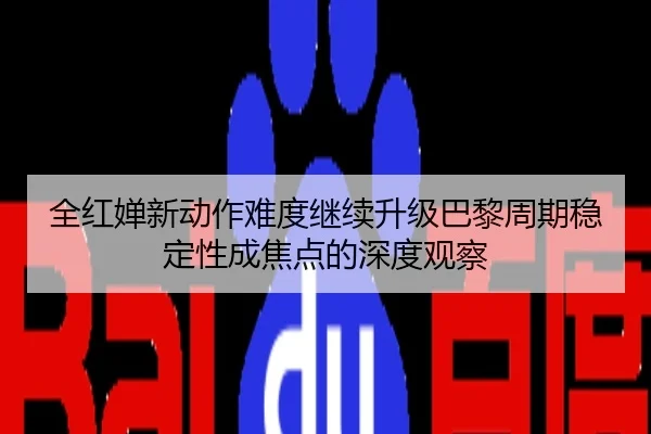 全红婵新动作难度继续升级巴黎周期稳定性成焦点的深度观察