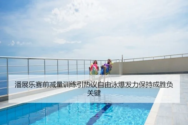 潘展乐赛前减量训练引热议自由泳爆发力保持成胜负关键
