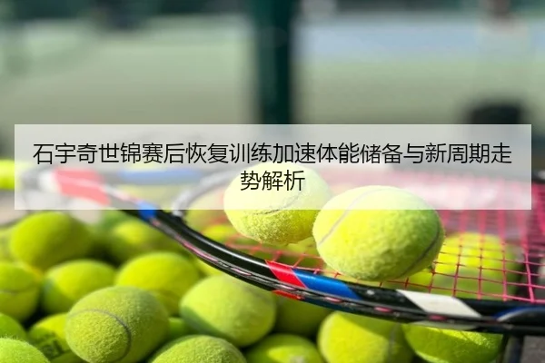 石宇奇世锦赛后恢复训练加速体能储备与新周期走势解析